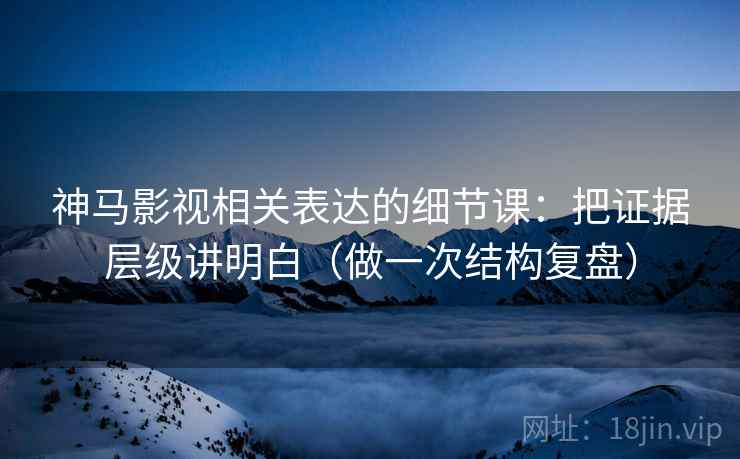 神马影视相关表达的细节课：把证据层级讲明白（做一次结构复盘）