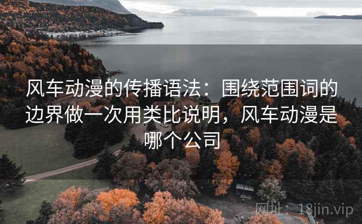 风车动漫的传播语法：围绕范围词的边界做一次用类比说明，风车动漫是哪个公司
