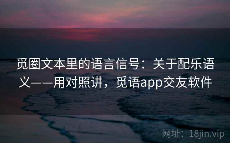 觅圈文本里的语言信号：关于配乐语义——用对照讲，觅语app交友软件