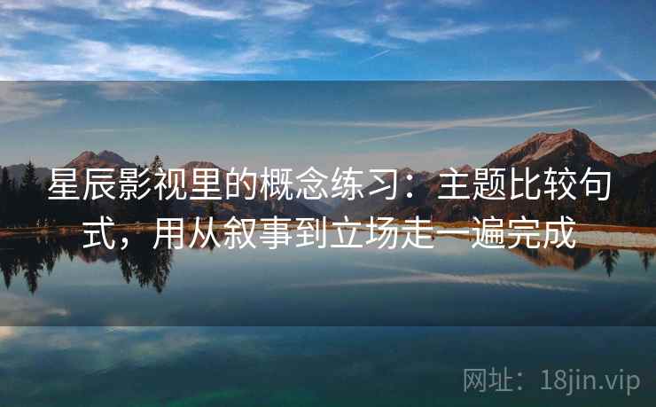 星辰影视里的概念练习：主题比较句式，用从叙事到立场走一遍完成