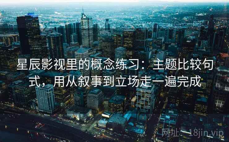 星辰影视里的概念练习：主题比较句式，用从叙事到立场走一遍完成